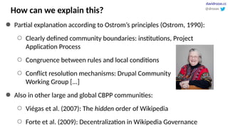 How can we explain this?
● Partial explanation according to Ostrom’s principles (Ostrom, 1990):
○ Clearly defined community boundaries: institutions, Project
Application Process
○ Congruence between rules and local conditions
○ Conflict resolution mechanisms: Drupal Community
Working Group [...]
● Also in other large and global CBPP communities:
○ Viégas et al. (2007): The hidden order of Wikipedia
○ Forte et al. (2009): Decentralization in Wikipedia Governance
@drozas
davidrozas.cc
 