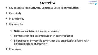 Overview
● Key concepts: Free Software, Commons-Based Peer Production
● Case study
● Methodology
● Key insights:
○ Notion of contribution in peer-production
○ Formalisation and decentralisation in peer production
○ Emergence of polycentric governance and organisational forms with
different degrees of organicity
● Conclusion
@drozas
davidrozas.cc
 
