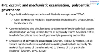 #F3: organic and mechanistic organisation, polycentric
governance
● Organisational changes experienced illustrate emergence of STSoC:
○ Core, contributed modules, organisation of DrupalCons, DrupalCamps,
local events, etc.
● Counterbalancing and simultaneous co-existence of socio-technical systems
of contribution varying in their degree of organicity (Burns & Stalker, 1961),
in which Drupalistas have developed multiple governing authorities
● Emergence of polycentric governance (Ostrom, Tiebout & Warren, 1961):
variant numbers of centres of decision-making to distribute authority “to
make at least some of the rules related to the use of that particular
resource” (Ostrom, 1999, p. 528)
@drozas
davidrozas.cc
 