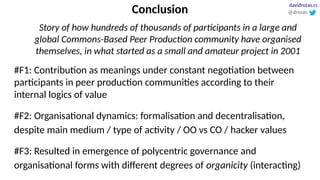 Conclusion
Story of how hundreds of thousands of participants in a large and
global Commons-Based Peer Production community have organised
themselves, in what started as a small and amateur project in 2001
#F1: Contribution as meanings under constant negotiation between
participants in peer production communities according to their
internal logics of value
#F2: Organisational dynamics: formalisation and decentralisation,
despite main medium / type of activity / OO vs CO / hacker values
#F3: Resulted in emergence of polycentric governance and
organisational forms with different degrees of organicity (interacting)
@drozas
davidrozas.cc
 