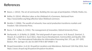 References
● Bacon, J. (2012). The art of community: Building the new age of participation. O’Reilly Media, Inc.
● Bollier, D. (2014). Affective Labor as the Lifeblood of a Commons. Retrieved from
http://www.bollier.org/blog/affective-labor-lifeblood-commons
● Benkler, Y. (2006). The wealth of networks: how social production transforms markets and
freedom. Yale University Press.
● Burns, T. & Stalker, G. (1961). The management of innovation, Oxford University Press.
● Deshpande, A. & Riehle, D. (2008). The total growth of open source. In B. Russo,E. Damiani, S.
Hissam, B. Lundell & G. Succi (Eds.), Open Source Development, Communities and Quality. OSS
2008. IFIP — The International Federation for Information Processing (Vol. 275, pp. 197–209).
Boston, MA: Springer US. doi:10.1007/978-0-387-09684-1 16
● Drupal Association. (n.d.-b). DrupalCon Locations and Attendance. Retrieved 11th May 2016, from
https://assoc.drupal.org/drupalcon/drupalcon-locations
@drozas
davidrozas.cc
 