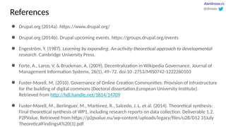 ● Drupal.org (2014a). https://www.drupal.org/
● Drupal.org (2014b). Drupal upcoming events. https://groups.drupal.org/events
● Engeström, Y. (1987). Learning by expanding. An activity-theoretical approach to developmental
research. Cambridge University Press.
● Forte, A., Larco, V. & Bruckman, A. (2009). Decentralization in Wikipedia Governance. Journal of
Management Information Systems, 26(1), 49–72. doi:10 .2753/MIS0742-1222260103
● Fuster-Morell, M. (2010). Governance of Online Creation Communities: Provision of infrastructure
for the building of digital commons (Doctoral dissertation,European University Institute).
Retrieved from http://hdl.handle.net/1814/14709
● Fuster-Morell, M., Berlinguer, M., Martíınez, R., Salcedo, J. L. et al. (2014). Theoretical synthesis:
Final theoretical synthesis of WP1, including research reports on data collection. Deliverable 1.2.
P2PValue. Retrieved from https://p2pvalue.eu/wp-content/uploads/legacy/files/u28/D12 31July
TheoreticalFindingsA%20(1).pdf
@drozas
davidrozas.cc
References
 