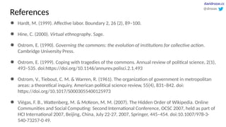 ● Hardt, M. (1999). Affective labor. Boundary 2, 26 (2), 89–100.
● Hine, C. (2000). Virtual ethnography. Sage.
● Ostrom, E. (1990). Governing the commons: the evolution of institutions for collective action.
Cambridge University Press.
● Ostrom, E. (1999). Coping with tragedies of the commons. Annual review of political science, 2(1),
493–535. doi:https://doi.org/10.1146/annurev.polisci.2.1.493
● Ostrom, V., Tiebout, C. M. & Warren, R. (1961). The organization of government in metropolitan
areas: a theoretical inquiry. American political science review, 55(4), 831–842. doi:
https://doi.org/10.1017/S0003055400125973
● Viégas, F. B., Wattenberg, M. & McKeon, M. M. (2007). The Hidden Order of Wikipedia. Online
Communities and Social Computing: Second International Conference, OCSC 2007, held as part of
HCI International 2007, Beijing, China, July 22-27, 2007, Springer, 445–454. doi:10.1007/978-3-
540-73257-0 49.
@drozas
davidrozas.cc
References
 