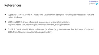 ● Vygotsky, L. (1978). Mind in Society: The Development of Higher Psychological Processes. Harvard
University Press
● W3Techs (2014). Usage of content management systems for websites.
http://w3techs.com/technologies/overview/content_management/all
● Zoubi, T. (2016, March). History of Drupal (aka from Drop 1.0 to Drupal 8.0).Retrieved 10th March
2016, from http://websolutions.hr/drupal-history.
@drozas
davidrozas.cc
References
 