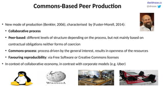 Commons-Based Peer Production
●
New mode of production (Benkler, 2006), characterised by (Fuster-Morell, 2014):
●
Collaborative process
●
Peer-based: different levels of structure depending on the process, but not mainly based on
contractual obligations neither forms of coercion
●
Commons-process: process driven by the general interest, results in openness of the resources
●
Favouring reproducibility: via Free Software or Creative Commons licenses
●
In context of collaborative economy, in contrast with corporate models (e.g. Uber)
@drozas
davidrozas.cc
 