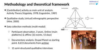 Methodology and theoretical framework
● [Contribution] activity as main unit of analysis.
Activity Theory (Vygotsky, 1978; Engeström, 1987)
● Qualitative study, (virtual) ethnographic perspective
(Hine, 2000)
● Data collection methods (multi-modal)
○ Participant observation, 3 years. Online (main
platforms) & offline (32 events, 53 days)
○ Documentary analysis. Drupal Planet as starting
point. 8,613 documents from archive
○ 15 semi-structured qualitative interviews
@drozas
davidrozas.cc
 