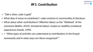 #F1: Contribution
● “Talk is silver, code is gold”
● What does it mean to contribute?: code-centrism in communities & literature
● What about other contributions? Affective labour as the “lifeblood” of the
commons (Bollier, 2014): immaterial labour creates or modifies emotional
experiences (Hardt, 1999)
● > “What types of activities are understood as contributions in the Drupal
community and in what ways are these recognised?”
@drozas
davidrozas.cc
 
