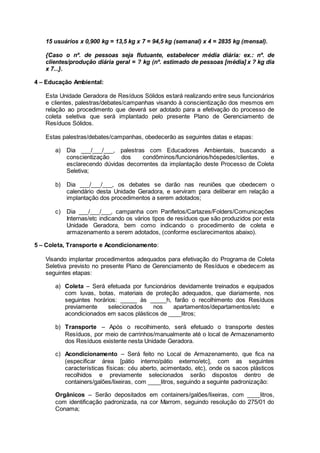 15 usuários x 0,900 kg = 13,5 kg x 7 = 94,5 kg (semanal) x 4 = 2835 kg (mensal).
{Caso o nº. de pessoas seja flutuante, estabelecer média diária: ex.: nº. de
clientes/produção diária geral = ? kg (nº. estimado de pessoas [média] x ? kg dia
x 7...}.
4 – Educação Ambiental:
Esta Unidade Geradora de Resíduos Sólidos estará realizando entre seus funcionários
e clientes, palestras/debates/campanhas visando à conscientização dos mesmos em
relação ao procedimento que deverá ser adotado para a efetivação do processo de
coleta seletiva que será implantado pelo presente Plano de Gerenciamento de
Resíduos Sólidos.
Estas palestras/debates/campanhas, obedecerão as seguintes datas e etapas:
a) Dia ___/___/___, palestras com Educadores Ambientais, buscando a
conscientização dos condôminos/funcionários/hóspedes/clientes, e
esclarecendo dúvidas decorrentes da implantação deste Processo de Coleta
Seletiva;
b) Dia ___/___/___, os debates se darão nas reuniões que obedecem o
calendário desta Unidade Geradora, e serviram para deliberar em relação a
implantação dos procedimentos a serem adotados;
c) Dia ___/___/___, campanha com Panfletos/Cartazes/Folders/Comunicações
Internas/etc indicando os vários tipos de resíduos que são produzidos por esta
Unidade Geradora, bem como indicando o procedimento de coleta e
armazenamento a serem adotados, (conforme esclarecimentos abaixo).
5 – Coleta, Transporte e Acondicionamento:
Visando implantar procedimentos adequados para efetivação do Programa de Coleta
Seletiva previsto no presente Plano de Gerenciamento de Resíduos e obedecem as
seguintes etapas:
a) Coleta – Será efetuada por funcionários devidamente treinados e equipados
com luvas, botas, materiais de proteção adequados, que diariamente, nos
seguintes horários: _____ às _____h, farão o recolhimento dos Resíduos
previamente selecionados nos apartamentos/departamentos/etc e
acondicionados em sacos plásticos de ____litros;
b) Transporte – Após o recolhimento, será efetuado o transporte destes
Resíduos, por meio de carrinhos/manualmente até o local de Armazenamento
dos Resíduos existente nesta Unidade Geradora.
c) Acondicionamento – Será feito no Local de Armazenamento, que fica na
(especificar área [pátio interno/pátio externo/etc], com as seguintes
características físicas: céu aberto, acimentado, etc), onde os sacos plásticos
recolhidos e previamente selecionados serão dispostos dentro de
containers/galões/lixeiras, com ____litros, seguindo a seguinte padronização:
Orgânicos – Serão depositados em containers/galões/lixeiras, com ____litros,
com identificação padronizada, na cor Marrom, seguindo resolução do 275/01 do
Conama;
 