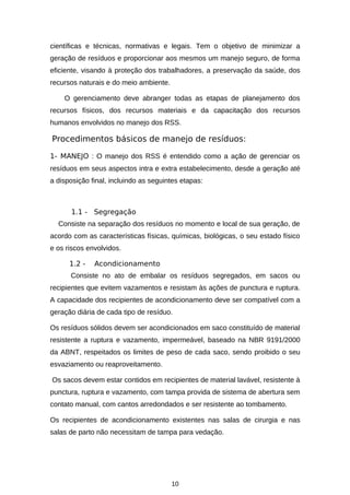 científicas e técnicas, normativas e legais. Tem o objetivo de minimizar a
geração de resíduos e proporcionar aos mesmos um manejo seguro, de forma
eficiente, visando à proteção dos trabalhadores, a preservação da saúde, dos
recursos naturais e do meio ambiente.
O gerenciamento deve abranger todas as etapas de planejamento dos
recursos físicos, dos recursos materiais e da capacitação dos recursos
humanos envolvidos no manejo dos RSS.

Procedimentos básicos de manejo de resíduos:
1- MANEJO : O manejo dos RSS é entendido como a ação de gerenciar os
resíduos em seus aspectos intra e extra estabelecimento, desde a geração até
a disposição final, incluindo as seguintes etapas:

1.1 - Segregação
Consiste na separação dos resíduos no momento e local de sua geração, de
acordo com as características físicas, químicas, biológicas, o seu estado físico
e os riscos envolvidos.
1.2 -

Acondicionamento

Consiste no ato de embalar os resíduos segregados, em sacos ou
recipientes que evitem vazamentos e resistam às ações de punctura e ruptura.
A capacidade dos recipientes de acondicionamento deve ser compatível com a
geração diária de cada tipo de resíduo.
Os resíduos sólidos devem ser acondicionados em saco constituído de material
resistente a ruptura e vazamento, impermeável, baseado na NBR 9191/2000
da ABNT, respeitados os limites de peso de cada saco, sendo proibido o seu
esvaziamento ou reaproveitamento.
Os sacos devem estar contidos em recipientes de material lavável, resistente à
punctura, ruptura e vazamento, com tampa provida de sistema de abertura sem
contato manual, com cantos arredondados e ser resistente ao tombamento.
Os recipientes de acondicionamento existentes nas salas de cirurgia e nas
salas de parto não necessitam de tampa para vedação.

10

 
