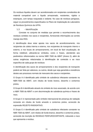 Os resíduos líquidos devem ser acondicionados em recipientes constituídos de
material compatível com o líquido armazenado, resistentes, rígidos e
estanques, com tampa rosqueada e vedante. No caso de resíduos perigosos,
seguir os procedimentos especificados no Plano de Implantação do Laboratório
de Resíduos Químicos da UFPA.
1.3

- Identificação

Consiste no conjunto de medidas que permite o reconhecimento dos
resíduos contidos nos sacos e recipientes, fornecendo informações ao correto
manejo dos RSS.
A identificação deve estar aposta nos sacos de acondicionamento, nos
recipientes de coleta interna e externa, nos recipientes de transporte interno e
externo, e nos locais de armazenamento, em local de fácil visualização, de
forma indelével, utilizando-se símbolos, cores e frases, atendendo aos
parâmetros referenciados na norma NBR 7500 da ABNT (Anexo 2), além de
outras exigências relacionadas à identificação de conteúdo e ao risco
específico de cada grupo de resíduos
A identificação dos sacos de armazenamento e dos recipientes de transporte
poderá ser feita por adesivos, ou outros, desde que seja garantida a resistência
destes aos processos normais de manuseio dos sacos e recipientes.
O Grupo A é identificado pelo símbolo de substância infectante constante na
NBR-7500 da ABNT, com rótulos de fundo branco, desenho e contornos
pretos.
O Grupo B é identificado através do símbolo de risco associado, de acordo com
a NBR 7500 da ABNT e com discriminação de substância química e frases de
risco.
O Grupo C é representado pelo símbolo internacional de presença de radiação
ionizante em rótulos de fundo amarelo e contornos pretos, acrescido da
expressão REJEITO RADIOATIVO.
O Grupo E é identificado pelo símbolo de substância infectante constante na
NBR 7500 da ABNT, com rótulos de fundo branco, desenho e contornos pretos,
acrescido da inscrição de RESÍDUO PERFUROCORTANTE, indicando o risco
que apresenta o resíduo.

11

 