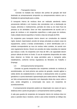 1.4

- Transporte interno

Consiste no traslado dos resíduos dos pontos de geração até local
destinado ao armazenamento temporário ou armazenamento externo com a
finalidade de apresentação para a coleta.
O transporte interno de resíduos deve ser realizado atendendo roteiro
previamente definido e em horários não coincidentes com a distribuição de
roupas, alimentos e medicamentos, períodos de visita ou de maior fluxo de
pessoas ou de atividades. Deve ser feito separadamente de acordo com o
grupo de resíduos e em recipientes específicos a cada grupo de resíduos.
Cada unidade deverá especificar o horário e dias da remoção do RSS.
Os recipientes para transporte interno devem ser constituídos de material
rígido, lavável, impermeável, provido de tampa articulada ao próprio corpo do
equipamento, cantos e bordas arredondados, e serem identificados com o
símbolo correspondente ao risco do resíduo neles contidos, de acordo com
este regulamento técnico. Devem ser providos de rodas revestidas de material
que reduza o ruído. Os recipientes com mais de 400 L de capacidade devem
possuir válvula de dreno no fundo. O uso de recipientes desprovidos de rodas
deve observar os limites de carga permitidos para o transporte pelos
trabalhadores, conforme normas reguladoras do Ministério do Trabalho e
Emprego.
1.5

- Armazenamento temporário

Consiste na guarda temporária dos recipientes contendo os resíduos já
acondicionados, em local próximo aos pontos de geração, visando agilizar a
coleta dentro do estabelecimento e otimizar o deslocamento entre os pontos
geradores e o ponto destinado à apresentação para coleta externa. Não poderá
ser feito armazenamento temporário com disposição direta dos sacos sobre o
piso, sendo obrigatória a conservação dos sacos em recipientes de
acondicionamento.
O armazenamento temporário poderá ser dispensado nos casos em que a
distância entre o ponto de geração e o armazenamento externo justifique.
A sala para guarda de recipientes de transporte interno de resíduos deve ter
pisos e paredes lisas e laváveis, sendo o piso ainda resistente ao tráfego dos

12

 