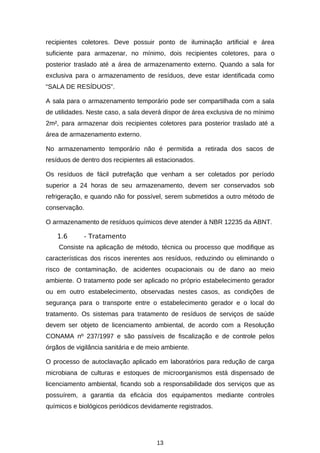 recipientes coletores. Deve possuir ponto de iluminação artificial e área
suficiente para armazenar, no mínimo, dois recipientes coletores, para o
posterior traslado até a área de armazenamento externo. Quando a sala for
exclusiva para o armazenamento de resíduos, deve estar identificada como
“SALA DE RESÍDUOS”.
A sala para o armazenamento temporário pode ser compartilhada com a sala
de utilidades. Neste caso, a sala deverá dispor de área exclusiva de no mínimo
2m², para armazenar dois recipientes coletores para posterior traslado até a
área de armazenamento externo.
No armazenamento temporário não é permitida a retirada dos sacos de
resíduos de dentro dos recipientes ali estacionados.
Os resíduos de fácil putrefação que venham a ser coletados por período
superior a 24 horas de seu armazenamento, devem ser conservados sob
refrigeração, e quando não for possível, serem submetidos a outro método de
conservação.
O armazenamento de resíduos químicos deve atender à NBR 12235 da ABNT.
1.6

- Tratamento

Consiste na aplicação de método, técnica ou processo que modifique as
características dos riscos inerentes aos resíduos, reduzindo ou eliminando o
risco de contaminação, de acidentes ocupacionais ou de dano ao meio
ambiente. O tratamento pode ser aplicado no próprio estabelecimento gerador
ou em outro estabelecimento, observadas nestes casos, as condições de
segurança para o transporte entre o estabelecimento gerador e o local do
tratamento. Os sistemas para tratamento de resíduos de serviços de saúde
devem ser objeto de licenciamento ambiental, de acordo com a Resolução
CONAMA nº 237/1997 e são passíveis de fiscalização e de controle pelos
órgãos de vigilância sanitária e de meio ambiente.
O processo de autoclavação aplicado em laboratórios para redução de carga
microbiana de culturas e estoques de microorganismos está dispensado de
licenciamento ambiental, ficando sob a responsabilidade dos serviços que as
possuírem, a garantia da eficácia dos equipamentos mediante controles
químicos e biológicos periódicos devidamente registrados.

13

 