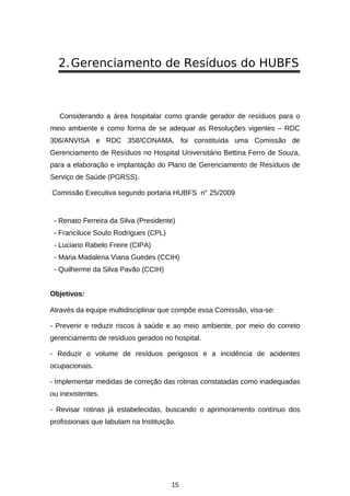 2. Gerenciamento de Resíduos do HUBFS

Considerando a área hospitalar como grande gerador de resíduos para o
meio ambiente e como forma de se adequar as Resoluções vigentes – RDC
306/ANVISA e RDC 358/CONAMA, foi constituída uma Comissão de
Gerenciamento de Resíduos no Hospital Universitário Bettina Ferro de Souza,
para a elaboração e implantação do Plano de Gerenciamento de Resíduos de
Serviço de Saúde (PGRSS).
Comissão Executiva segundo portaria HUBFS n° 25/2009

- Renato Ferreira da Silva (Presidente)
- Franciluce Souto Rodrigues (CPL)
- Luciano Rabelo Freire (CIPA)
- Maria Madalena Viana Guedes (CCIH)
- Quilherme da Silva Pavão (CCIH)
Objetivos:
Através da equipe multidisciplinar que compõe essa Comissão, visa-se:
- Prevenir e reduzir riscos à saúde e ao meio ambiente, por meio do correto
gerenciamento de resíduos gerados no hospital.
- Reduzir o volume de resíduos perigosos e a incidência de acidentes
ocupacionais.
- Implementar medidas de correção das rotinas constatadas como inadequadas
ou inexistentes.
- Revisar rotinas já estabelecidas, buscando o aprimoramento contínuo dos
profissionais que labutam na Instituição.

15

 