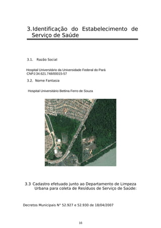 3. Identificação do Estabelecimento de
Serviço de Saúde

3.1.

Razão Social

Hospital Universitário da Universidade Federal do Pará
CNPJ:34.621.748/00015-57
3.2. Nome Fantasia
Hospital Universitário Bettina Ferro de Souza

3.3 Cadastro efetuado junto ao Departamento de Limpeza
Urbana para coleta de Resíduos de Serviço de Saúde:

Decretos Municipais N° 52.927 e 52.930 de 18/04/2007

16

 