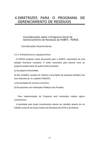 4 DIRETRIZES PARA O PROGRAMA DE
GERENCIAMENTO DE RESÍDUOS

Considerações sobre o Programa Geral de
Gerenciamento de Resíduos do HUBFS - PGRSS
Considerações Orçamentárias:

4.1.1 Infraestrutura e equipamentos
O PGRSS proposto nesse documento para o HUBFS, necessitará de uma
dotação financeira constante. A verba necessária para darmos início ao
programa poderá advir de quatro fontes principais:
a) Da própria Universidade;
b) Das Unidades usuárias do sistema e de projetos de pesquisa atrelados aos
seus docentes (p. ex. projetos FADESP);
c) Da prestação de serviços a terceiros;
d) De parcerias com Instituições Públicas e/ou Privadas.

Para implementação do Programa será necessária realizar alguns
investimentos.
A prioridade para esses investimentos deverá ser decidida através de um
trabalho conjunto do Grupo Gestor dos Resíduos da UFPA e da Reitoria.

17

 