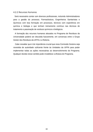 4.2.2 Recursos Humanos
Será necessário contar com diversos profissionais, incluindo Administradores
para a gestão do processo, Farmacêuticos, Engenheiros Sanitaristas e
Químicos com boa formação em processos, técnicos com experiência em
química e biologia e que tenham treinamento contínuo nas técnicas de
tratamento e passivação de resíduos químicos e biológicos.
A formação dos recursos humanos alocados no Programa de Resíduos da
Universidade poderá ser discutida futuramente, em conversas entre o Grupo
Gestor dos Resíduos da UFPA e a Reitoria.
Cabe ressaltar que é de importância crucial que essa Comissão Gestora seja
revestida de autoridade suficiente frente às Unidades da UFPA para poder
implementar todas as ações necessárias ao desenvolvimento do Programa.
Qualquer dúvida nesse sentido pode inviabilizar a eficácia do Programa.

18

 