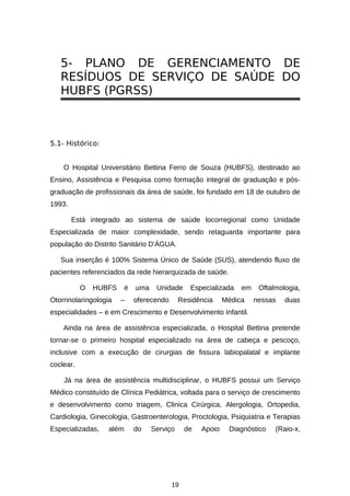 5- PLANO DE GERENCIAMENTO DE
RESÍDUOS DE SERVIÇO DE SAÚDE DO
HUBFS (PGRSS)

5.1- Histórico:
O Hospital Universitário Bettina Ferro de Souza (HUBFS), destinado ao
Ensino, Assistência e Pesquisa como formação integral de graduação e pósgraduação de profissionais da área de saúde, foi fundado em 18 de outubro de
1993.
Está integrado ao sistema de saúde locorregional como Unidade
Especializada de maior complexidade, sendo retaguarda importante para
população do Distrito Sanitário D'ÁGUA.
Sua inserção é 100% Sistema Único de Saúde (SUS), atendendo fluxo de
pacientes referenciados da rede hierarquizada de saúde.
O

HUBFS

Otorrinolaringologia

é
–

uma

Unidade

oferecendo

Especializada

Residência

em

Médica

Oftalmologia,
nessas

duas

especialidades – e em Crescimento e Desenvolvimento Infantil.
Ainda na área de assistência especializada, o Hospital Bettina pretende
tornar-se o primeiro hospital especializado na área de cabeça e pescoço,
inclusive com a execução de cirurgias de fissura labiopalatal e implante
coclear.
Já na área de assistência multidisciplinar, o HUBFS possui um Serviço
Médico constituído de Clínica Pediátrica, voltada para o serviço de crescimento
e desenvolvimento como triagem, Clinica Cirúrgica, Alergologia, Ortopedia,
Cardiologia, Ginecologia, Gastroenterologia, Proctologia, Psiquiatria e Terapias
Especializadas,

além

do

Serviço

19

de

Apoio

Diagnóstico

(Raio-x,

 