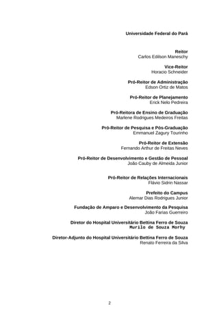 Universidade Federal do Pará

Reitor
Carlos Edilson Maneschy
Vice-Reitor
Horacio Schneider
Pró-Reitor de Administração
Edson Ortiz de Matos
Pró-Reitor de Planejamento
Erick Nelo Pedreira
Pró-Reitora de Ensino de Graduação
Marlene Rodrigues Medeiros Freitas
Pró-Reitor de Pesquisa e Pós-Graduação
Emmanuel Zagury Tourinho
Pró-Reitor de Extensão
Fernando Arthur de Freitas Neves
Pró-Reitor de Desenvolvimento e Gestão de Pessoal
João Cauby de Almeida Junior
Pró-Reitor de Relações Internacionais
Flávio Sidrin Nassar
Prefeito do Campus
Alemar Dias Rodrigues Junior
Fundação de Amparo e Desenvolvimento da Pesquisa
João Farias Guerreiro
Diretor do Hospital Universitário Bettina Ferro de Souza
Murilo de Souza Morhy
Diretor-Adjunto do Hospital Universitário Bettina Ferro de Souza
Renato Ferreira da Silva

2

 