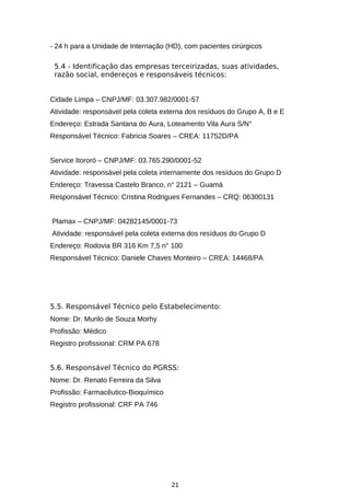 - 24 h para a Unidade de Internação (HD), com pacientes cirúrgicos
5.4 - Identificação das empresas terceirizadas, suas atividades,
razão social, endereços e responsáveis técnicos:
Cidade Limpa – CNPJ/MF: 03.307.982/0001-57
Atividade: responsável pela coleta externa dos resíduos do Grupo A, B e E
Endereço: Estrada Santana do Aura, Loteamento Vila Aura S/N°
Responsável Técnico: Fabricia Soares – CREA: 11752D/PA
Service Itororó – CNPJ/MF: 03.765.290/0001-52
Atividade: responsável pela coleta internamente dos resíduos do Grupo D
Endereço: Travessa Castelo Branco, n° 2121 – Guamá
Responsável Técnico: Cristina Rodrigues Fernandes – CRQ: 06300131
Plamax – CNPJ/MF: 04282145/0001-73
Atividade: responsável pela coleta externa dos resíduos do Grupo D
Endereço: Rodovia BR 316 Km 7,5 n° 100
Responsável Técnico: Daniele Chaves Monteiro – CREA: 14468/PA

5.5. Responsável Técnico pelo Estabelecimento:
Nome: Dr. Murilo de Souza Morhy
Profissão: Médico
Registro profissional: CRM PA 678
5.6. Responsável Técnico do PGRSS:
Nome: Dr. Renato Ferreira da Silva
Profissão: Farmacêutico-Bioquímico
Registro profissional: CRF PA 746

21

 