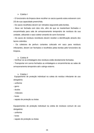  Coleta I
- O funcionário da limpeza deve recolher os sacos quando estes estiverem com
2/3 de sua capacidade preenchida.
- Os sacos recolhidos devem ser retirados segurando pela bordas.
- Deve ser fechada com dois nós, afim de que se mantenham fechados e
encaminhada para sala de armazenamento temporário de resíduos da sua
unidade, utilizando o saco coletor amarelo do carro funcional.
- Os sacos de resíduos recicláveis devem receber a identificação através dos
lacres coloridos.
- Os coletores de perfuro cortantes colocado em saco para resíduos
infectantes, devem ser fechados e recolhidos pelas bordas pelo funcionário da
limpeza.
 Coleta II
- Verificar se as embalagens dos resíduos estão devidamente fechadas.
- Transportar em carros fechados as embalagens e encaminhá-las as salas de
armazenamento temporário até o abrigo externo.

 Coleta I
Equipamento de proteção individual na coleta do resíduo infectante de uso
obrigatório:
- uniforme
- gorro
- óculos
- máscara
- luvas
- sapato de proteção ou botas
Equipamentos de proteção individual na coleta de resíduos comum de uso
obrigatório:
- uniforme
- luvas
- sapato de proteção ou botas

26

 