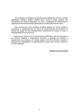 As inovações tecnológicas produzidas pela inteligência humana, embora
signifiquem avanços, podem também gerar riscos à saúde, quando não
monitoradas de maneira adequada. Por isso, a qualidade do atendimento à
população está intrinsecamente relacionada à monitoração desses riscos.
Este manual tem como proposta precípua abordar de forma simples e
consistente a implantação de um Plano de Gerenciamento de Resíduos de
Serviço de Saúde em um Estabelecimento Assistencial de Saúde, no caso, o
Hospital Bettina Ferro de Souza.
Espero que o mesmo sirva de instrumento multiplicador, para que possamos
de maneira solidária e responsável minimizar a geração de resíduos e
proporcionar aos mesmos um manejo seguro, de forma eficiente, visando a
proteção dos trabalhadores, a preservação da saúde, dos recursos naturais e
do meio ambiente.

Renato Ferreira da Silva

3

 