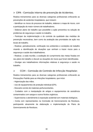  CIPA - Comissão interna de prevenção de Acidentes.
Realiza treinamentos para as diversas categorias profissionais enfocando as
prevenções de acidentes hospitalares, que incluem:
- Identificar os riscos do processo de trabalho, elaborar o mapa de riscos, com
a participação do maior número de trabalhadores.
- Elaborar plano de trabalho que possibilite a ação preventiva na solução de
problemas de segurança e saúde no trabalho.
- Participar da implementação e do controle da qualidade das medidas de
prevenção necessárias, bem como da avaliação das prioridades de ação nos
locais de trabalho.
- Realizar, periodicamente, verificação nos ambientes e condições de trabalho
visando a identificação de situações que venham a trazer riscos para a
segurança e saúde dos trabalhadores.
- Realizar, a cada reunião, a avaliação do cumprimento das metas fixadas em
seu plano de trabalho e discutir as situações de riscos que foram identificadas.
- Divulgar aos trabalhadores informações relativas à segurança e saúde no
trabalho.



CCIH – Comissão de Controle de Infecção Hospitalar.

Realiza treinamentos para as diversas categorias profissionais enfocando as
Precauções Padrão para as infecções hospitalares, que inclui:
- Higienização das mãos.
- Uso de equipamentos de proteção individual (EPI).
- Descarte correto de materiais perfurocortantes.
- Cuidados com a manipulação de artigos e equipamentos de assistência
contaminados com sangue e outros fluídos orgânicos.
- Supervisiona o atendimento à exposição acidental com materiais biológicos.
- Conta com representantes na Comissão de Gerenciamento da Resíduos,
participando ativamente da elaboração e implementação do Plano de
Gerenciamento de Resíduos.

30

 