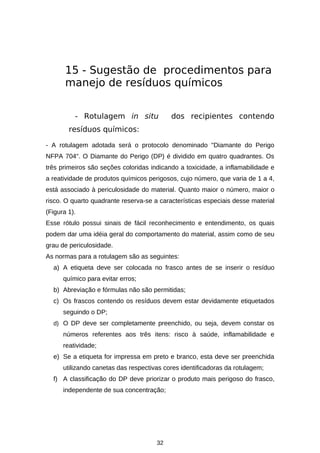 15 - Sugestão de procedimentos para
manejo de resíduos químicos
- Rotulagem in situ

dos recipientes contendo

resíduos químicos:
- A rotulagem adotada será o protocolo denominado "Diamante do Perigo
NFPA 704". O Diamante do Perigo (DP) é dividido em quatro quadrantes. Os
três primeiros são seções coloridas indicando a toxicidade, a inflamabilidade e
a reatividade de produtos químicos perigosos, cujo número, que varia de 1 a 4,
está associado à periculosidade do material. Quanto maior o número, maior o
risco. O quarto quadrante reserva-se a características especiais desse material
(Figura 1).
Esse rótulo possui sinais de fácil reconhecimento e entendimento, os quais
podem dar uma idéia geral do comportamento do material, assim como de seu
grau de periculosidade.
As normas para a rotulagem são as seguintes:
a) A etiqueta deve ser colocada no frasco antes de se inserir o resíduo
químico para evitar erros;
b) Abreviação e fórmulas não são permitidas;
c) Os frascos contendo os resíduos devem estar devidamente etiquetados
seguindo o DP;
d) O DP deve ser completamente preenchido, ou seja, devem constar os

números referentes aos três itens: risco à saúde, inflamabilidade e
reatividade;
e) Se a etiqueta for impressa em preto e branco, esta deve ser preenchida
utilizando canetas das respectivas cores identificadoras da rotulagem;
f) A classificação do DP deve priorizar o produto mais perigoso do frasco,
independente de sua concentração;

32

 