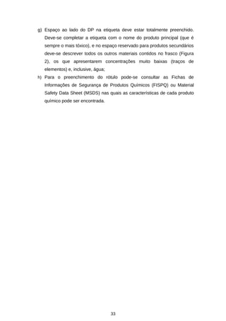 g) Espaço ao lado do DP na etiqueta deve estar totalmente preenchido.
Deve-se completar a etiqueta com o nome do produto principal (que é
sempre o mais tóxico), e no espaço reservado para produtos secundários
deve-se descrever todos os outros materiais contidos no frasco (Figura
2), os que apresentarem concentrações muito baixas (traços de
elementos) e, inclusive, água;
h) Para o preenchimento do rótulo pode-se consultar as Fichas de

Informações de Segurança de Produtos Químicos (FISPQ) ou Material
Safety Data Sheet (MSDS) nas quais as características de cada produto
químico pode ser encontrada.

33

 