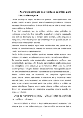 - Acondicionamento dos resíduos químicos para
transporte seguro
- Para o transporte seguro dos resíduos químicos, estes devem estar bem
acondicionados, de forma que não ocorram acidentes (vazamentos) durante o
transporte. Deve-se respeitar o limite de 80% do volume total de seu conteúdo
no preenchimento do frasco.
É de vital importância que os resíduos químicos sejam coletados em
recipientes compatíveis. Se o material for colocado em recipiente inadequado,
este pode se desintegrar ou se romper. Como exemplo, ácidos orgânicos e
inorgânicos, compostos orgânicos de concentração maior que 10% devem ser
armazenados em recipientes de vidro.
Resíduos ácidos ou básicos, após serem neutralizados para valores de pH
entre 6 e 8, devem ser diluídos, podendo ser descartados na pia, exceto os que
contêm íons fluoreto e metais pesados.
Papéis de filtro contendo resíduos químicos, borra de metais pesados, papel
indicador, etc., devem ser colocados em recipientes compatíveis de plástico.
Os materiais deverão estar armazenados separadamente conforme suas
compatibilidades químicas, a fim de evitar a promoção de reações secundárias
e a formação de novos produtos, o que tornaria muito difícil, senão impossível,
sua recuperação. Soluções ácidas e básicas contendo metais pesados devem
ser armazenadas individualmente e separadas de quaisquer outros resíduos. O
mesmo cuidado deve ser dispensado aos compostos organoclorados
(tetracloreto de carbono, clorofórmio, diclorometano, etc.). Materiais contendo
mercúrio (sólido ou líquido) devem ser separados de qualquer outro material,
assim como solventes contendo pesticidas, anilina, piridina e resíduos de
banhos eletrolíticos. Deve-se sempre evitar misturar resíduos químicos, eles
devem ser armazenados em recipientes separados, mesmo quando em
pequenos volumes.

- Envio de memorando ao LRQ – UFPA solicitando a retirada
de resíduos químicos
O laboratório gerador é sempre o responsável pelos resíduos gerados. Esta
máxima deve nortear todo o processo. Caso contrário, deixa-se de lado a

37

 