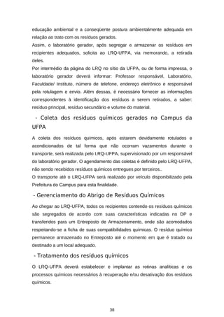 educação ambiental e a conseqüente postura ambientalmente adequada em
relação ao trato com os resíduos gerados.
Assim, o laboratório gerador, após segregar e armazenar os resíduos em
recipientes adequados, solicita ao LRQ-UFPA, via memorando, a retirada
deles.
Por intermédio da página do LRQ no sítio da UFPA, ou de forma impressa, o
laboratório gerador deverá informar: Professor responsável, Laboratório,
Faculdade/ Instituto, número de telefone, endereço eletrônico e responsável
pela rotulagem e envio. Além dessas, é necessário fornecer as informações
correspondentes à identificação dos resíduos a serem retirados, a saber:
resíduo principal, resíduo secundário e volume do material.

- Coleta dos resíduos químicos gerados no Campus da
UFPA
A coleta dos resíduos químicos, após estarem devidamente rotulados e
acondicionados de tal forma que não ocorram vazamentos durante o
transporte, será realizada pelo LRQ-UFPA, supervisionado por um responsável
do laboratório gerador. O agendamento das coletas é definido pelo LRQ-UFPA,
não sendo recebidos resíduos químicos entregues por terceiros..
O transporte até o LRQ-UFPA será realizado por veículo disponibilizado pela
Prefeitura do Campus para esta finalidade.

- Gerenciamento do Abrigo de Resíduos Químicos
Ao chegar ao LRQ-UFPA, todos os recipientes contendo os resíduos químicos
são segregados de acordo com suas características indicadas no DP e
transferidos para um Entreposto de Armazenamento, onde são acomodados
respeitando-se a ficha de suas compatibilidades químicas. O resíduo químico
permanece armazenado no Entreposto até o momento em que é tratado ou
destinado a um local adequado.

- Tratamento dos resíduos químicos
O LRQ-UFPA deverá estabelecer e implantar as rotinas analíticas e os
processos químicos necessários à recuperação e/ou desativação dos resíduos
químicos.

38

 