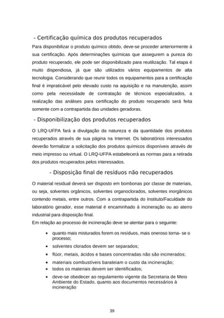- Certificação química dos produtos recuperados
Para disponibilizar o produto químico obtido, deve-se proceder anteriormente à
sua certificação. Após determinações químicas que assegurem a pureza do
produto recuperado, ele pode ser disponibilizado para reutilização. Tal etapa é
muito dispendiosa, já que são utilizados vários equipamentos de alta
tecnologia. Considerando que reunir todos os equipamentos para a certificação
final é impraticável pelo elevado custo na aquisição e na manutenção, assim
como pela necessidade de contratação de técnicos especializados, a
realização das análises para certificação do produto recuperado será feita
somente com a contrapartida das unidades geradoras.

- Disponibilização dos produtos recuperados
O LRQ-UFPA fará a divulgação da natureza e da quantidade dos produtos
recuperados através de sua página na Internet. Os laboratórios interessados
deverão formalizar a solicitação dos produtos químicos disponíveis através de
meio impresso ou virtual. O LRQ-UFPA estabelecerá as normas para a retirada
dos produtos recuperados pelos interessados.

- Disposição final de resíduos não recuperados
O material residual deverá ser disposto em bombonas por classe de materiais,
ou seja, solventes orgânicos, solventes organoclorados, solventes inorgânicos
contendo metais, entre outros. Com a contrapartida do Instituto/Faculdade do
laboratório gerador, esse material é encaminhado à incineração ou ao aterro
industrial para disposição final.
Em relação ao processo de incineração deve se atentar para o seguinte:
•

quanto mais misturados forem os resíduos, mais oneroso torna- se o
processo;

•

solventes clorados devem ser separados;

• flúor, metais, ácidos e bases concentradas não são incinerados;
• materiais combustíveis barateiam o custo da incineração;
• todos os materiais devem ser identificados;
•

deve-se obedecer ao regulamento vigente da Secretaria de Meio
Ambiente do Estado, quanto aos documentos necessários à
incineração

39

 