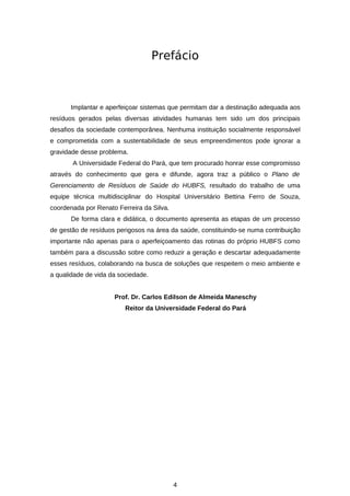 Prefácio

Implantar e aperfeiçoar sistemas que permitam dar a destinação adequada aos
resíduos gerados pelas diversas atividades humanas tem sido um dos principais
desafios da sociedade contemporânea. Nenhuma instituição socialmente responsável
e comprometida com a sustentabilidade de seus empreendimentos pode ignorar a
gravidade desse problema.
A Universidade Federal do Pará, que tem procurado honrar esse compromisso
através do conhecimento que gera e difunde, agora traz a público o Plano de
Gerenciamento de Resíduos de Saúde do HUBFS, resultado do trabalho de uma
equipe técnica multidisciplinar do Hospital Universitário Bettina Ferro de Souza,
coordenada por Renato Ferreira da Silva.
De forma clara e didática, o documento apresenta as etapas de um processo
de gestão de resíduos perigosos na área da saúde, constituindo-se numa contribuição
importante não apenas para o aperfeiçoamento das rotinas do próprio HUBFS como
também para a discussão sobre como reduzir a geração e descartar adequadamente
esses resíduos, colaborando na busca de soluções que respeitem o meio ambiente e
a qualidade de vida da sociedade.
Prof. Dr. Carlos Edilson de Almeida Maneschy
Reitor da Universidade Federal do Pará

4

 