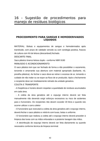 16 - Sugestão de procedimentos para
manejo de resíduos biológicos

PROCEDIMENTO PARA SANGUE E HEMODERIVADOS
LÍQUIDOS
MATERIAL: Bolsas e equipamentos de sangue e hemoderivados após
transfusão, com prazo de validade vencido ou com sorologia positiva, frascos
de cultura com Kit de leitura (descartável) fechado.
DESCARTE FINAL
Saco plástico branco leitoso duplo - conforme NBR 9190
MANUSEIO E ACONDICIONAMENTO
O saco plástico tem que ser fechado de forma a não possibilitar o vazamento,
torcendo e amarrando sua abertura com material apropriado (barbante, nó,
presilha plástica). Ao fechar o saco deve-se retirar o excesso de ar, tomando o
cuidado de não inalar ou se expor ao fluxo de ar produzido. Após o fechamento
o recipiente deve ser imediatamente retirado da unidade geradora.
COLETA E TRANSPORTE
- A freqüência e horário devem respeitar a quantidade de resíduos acumulados
em cada área.
- A coleta da área geradora até o expurgo interno deverá ser feita
manualmente não devendo exigir esforços excessivos ou risco de acidentes
para o funcionário. Os recipientes não devem exceder 20 litros e quando isto
ocorrer utilizar o carro coletor
- O funcionário que executará a coleta da área geradora até o expurgo interno,
deverá fechar o saco plástico e retirá-lo com luvas, botas e uniforme.
- O funcionário que realizou a coleta até o expurgo interno deverá proceder à
limpeza das luvas com as mãos enluvadas e a posterior lavagem das mãos.
- A desinfecção do expurgo interno deverá ser feita diariamente ou quando
necessário conforme técnica de limpeza terminal.

42

 