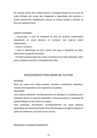 Do expurgo interno até o abrigo externo o transporte deverá ser em carro de
coleta fechado com tampa sem ultrapassar a capacidade, com percurso e
horário previamente estabelecidos sempre no mesmo sentido e contrário ao
fluxo de materiais limpos.

ABRIGO EXTERNO
- Descarregar o carro de transporte na área de resíduos contaminados
depositando

os

sacos

plásticos

no

container,

sem

jogá-los

(evitar

rompimentos).
- Fechar o container.
- Fazer a desinfecção do carro coletor com água e hipoclorito de sódio,
diariamente ou quando necessário.
- Proceder à limpeza das luvas, botas e avental com as mãos enluvadas, voltar
para a unidade e proceder a antissepsia das mãos.

PROCEDIMENTO PARA MEIOS DE CULTURA
MATERIAL
Meios de cultura sem metais pesados, corantes e substâncias radioativas,
inclusive Kits diagnósticos com organismos inoculados.
DESCARTE
Para vidraria reutilizável: Acondicionamento em bandejas ou vasilhames para
tratamento térmico ou químico adequados, e descarte posterior a inativação do
agente biológico em lixo comum ou esgoto;
Para

recipientes

descartáveis:

Acondicionamento

em

sacos

plásticos

apropriados para descontaminação física (autoclavagem) do agente biológico e
após esse tratamento, descarte em lixo comum.

MANUSEIO E ACONDICIONAMENTO

43

 