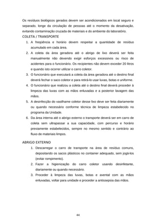 Os resíduos biológicos gerados devem ser acondicionados em local seguro e
separado, longe da circulação de pessoas até o momento da desativação,
evitando contaminação cruzada de materiais e do ambiente do laboratório.
COLETA / TRANSPORTE
1. A freqüência e horário devem respeitar a quantidade de resíduo
acumulado em cada área.
2. A coleta da área geradora até o abrigo de lixo deverá ser feita
manualmente não devendo exigir esforços excessivos ou risco de
acidentes para o funcionário. Os recipientes não devem exceder 20 litros
e quando isto ocorrer utilizar o carro coletor.
3. O funcionário que executará a coleta da área geradora até o destino final
deverá fechar o saco coletor e para retirá-lo usar luvas, botas e uniforme.
4. O funcionário que realizou a coleta até o destino final deverá proceder à
limpeza das luvas com as mãos enluvadas e a posterior lavagem das
mãos.
5. A desinfecção do vasilhame coletor desse lixo deve ser feita diariamente
ou quando necessário conforme técnica de limpeza estabelecido no
programa da Unidade.
6. Da área interna até o abrigo externo o transporte deverá ser em carro de
coleta sem ultrapassar a sua capacidade, com percurso e horário
previamente estabelecidos, sempre no mesmo sentido e contrário ao
fluxo de materiais limpos.
ABRIGO EXTERNO
1. Descarregar o carro de transporte na área de resíduo comuns,
depositando os sacos plásticos no container adequado, sem jogá-los
(evitar rompimento).
2. Fazer

a

higienização

do

carro

coletor

usando

desinfetante,

diariamente ou quando necessário.
3. Proceder à limpeza das luvas, botas e avental com as mãos
enluvadas, voltar para unidade e proceder a antissepsia das mãos.

44

 