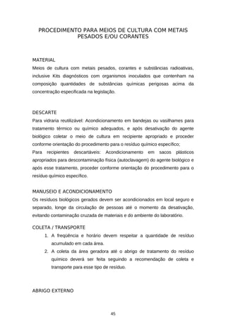 PROCEDIMENTO PARA MEIOS DE CULTURA COM METAIS
PESADOS E/OU CORANTES

MATERIAL
Meios de cultura com metais pesados, corantes e substâncias radioativas,
inclusive Kits diagnósticos com organismos inoculados que contenham na
composição quantidades de substâncias químicas perigosas acima da
concentração especificada na legislação.

DESCARTE
Para vidraria reutilizável: Acondicionamento em bandejas ou vasilhames para
tratamento térmico ou químico adequados, e após desativação do agente
biológico coletar o meio de cultura em recipiente apropriado e proceder
conforme orientação do procedimento para o resíduo químico específico;
Para

recipientes

descartáveis:

Acondicionamento

em

sacos

plásticos

apropriados para descontaminação física (autoclavagem) do agente biológico e
após esse tratamento, proceder conforme orientação do procedimento para o
resíduo químico específico.
MANUSEIO E ACONDICIONAMENTO
Os resíduos biológicos gerados devem ser acondicionados em local seguro e
separado, longe da circulação de pessoas até o momento da desativação,
evitando contaminação cruzada de materiais e do ambiente do laboratório.
COLETA / TRANSPORTE
1. A freqüência e horário devem respeitar a quantidade de resíduo
acumulado em cada área.
2. A coleta da área geradora até o abrigo de tratamento do resíduo
químico deverá ser feita seguindo a recomendação de coleta e
transporte para esse tipo de resíduo.

ABRIGO EXTERNO

45

 