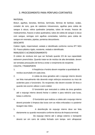 3. PROCEDIMENTO PARA PÉRFURO-CORTANTES
MATERIAL
Bisturi, agulhas, lancetas, lâminas, lamínulas, lâminas de barbear, scalps,
cortador de soro, guia de cateteres intravenosos, agulhas para coleta de
sangue à vácuo, vidros quebrados (ampolas, tubos de ensaio, frascos de
medicamentos, frascos e tubos quebrados), tubos de coleta de sangue à vácuo
com sangue, seringas com agulhas conectadas, tubinhos para coleta de
sangue em neonatos, pipetas, ponteiras descartáveis.
DESCARTE
Coletor rígido, impermeável, vedado e identificado conforme norma IPT NEA
55. Frasco plástico rígido, resistente, vedado e identificado.
MANUSEIO E ACONDICIONAMENTO
O coletor de resíduos tem que ser fechado quando 2/3 de sua capacidade
estiverem preenchidos. Quando tratar-se de resíduo de alta densidade, devem
ser tomadas precauções de forma a evitar o rompimento do recipiente.
COLETA / TRANSPORTE
1.

A freqüência e horário devem respeitar a quantidade de
resíduo acumulado em cada área.

2.

A coleta da área geradora até o expurgo interno deverá
ser feita manualmente não devendo exigir esforços excessivos ou risco de
acidentes para o funcionário. Os recipientes não devem exceder 20 litros e
quando isto ocorrer utilizar o carro coletor

3.

O funcionário que executará a coleta da área geradora
até o expurgo interno deverá fechar o coletor e para retirá-lo usar luvas,
botas e uniforme.

4.

O funcionário que realizou a coleta até o expurgo interno
deverá proceder à limpeza das luvas com as mãos enluvadas e a posterior
lavagem das mãos.

5.

A desinfecção do expurgo interno deve ser feita
diariamente ou quando necessário conforme técnica de limpeza terminal.

6.

Do expurgo interno até o abrigo externo o transporte
deverá ser em carro de coleta fechado com tampa- sem ultrapassar

47

 