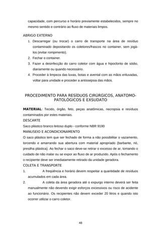 capacidade, com percurso e horário previamente estabelecidos, sempre no
mesmo sentido e contrário ao fluxo de materiais limpos.
ABRIGO EXTERNO
1. Descarregar (ou trocar) o carro de transporte na área de resíduo

contaminado depositando os coletores/frascos no container, sem jogálos (evitar rompimento).
2. Fechar o container.
3. Fazer a desinfecção do carro coletor com água e hipoclorito de sódio,
diariamente ou quando necessário.
4. Proceder à limpeza das luvas, botas e avental com as mãos enluvadas,
voltar para unidade e proceder a antissepsia das mãos.

PROCEDIMENTO PARA RESÍDUOS CIRÚRGICOS, ANATOMOPATOLÓGICOS E EXSUDATO
MATERIAL: Tecido, órgão, feto, peças anatômicas, necropsia e resíduos
contaminados por estes materiais.
DESCARTE
Saco plástico branco leitoso duplo - conforme NBR 9190
MANUSEIO E ACONDICIONAMENTO
O saco plástico tem que ser fechado de forma a não possibilitar o vazamento,
torcendo e amarrando sua abertura com material apropriado (barbante, nó,
presilha plástica). Ao fechar o saco deve-se retirar o excesso de ar, tomando o
cuidado de não inalar ou se expor ao fluxo de ar produzido. Após o fechamento
o recipiente deve ser imediatamente retirado da unidade geradora.
COLETA E TRANSPORTE
1.

A freqüência e horário devem respeitar a quantidade de resíduos
acumulados em cada área.

2.

A coleta da área geradora até o expurgo interno deverá ser feita
manualmente não devendo exigir esforços excessivos ou risco de acidente
ao funcionário. Os recipientes não devem exceder 20 litros e quando isto
ocorrer utilizar o carro coletor.

48

 