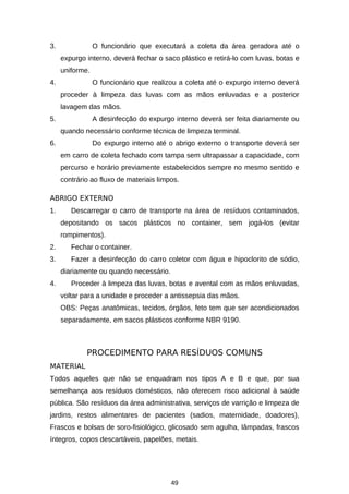 3.

O funcionário que executará a coleta da área geradora até o
expurgo interno, deverá fechar o saco plástico e retirá-lo com luvas, botas e
uniforme.

4.

O funcionário que realizou a coleta até o expurgo interno deverá
proceder à limpeza das luvas com as mãos enluvadas e a posterior
lavagem das mãos.

5.

A desinfecção do expurgo interno deverá ser feita diariamente ou
quando necessário conforme técnica de limpeza terminal.

6.

Do expurgo interno até o abrigo externo o transporte deverá ser
em carro de coleta fechado com tampa sem ultrapassar a capacidade, com
percurso e horário previamente estabelecidos sempre no mesmo sentido e
contrário ao fluxo de materiais limpos.

ABRIGO EXTERNO
1.

Descarregar o carro de transporte na área de resíduos contaminados,
depositando os sacos plásticos no container, sem jogá-los (evitar
rompimentos).

2.

Fechar o container.

3.

Fazer a desinfecção do carro coletor com água e hipoclorito de sódio,
diariamente ou quando necessário.

4.

Proceder à limpeza das luvas, botas e avental com as mãos enluvadas,
voltar para a unidade e proceder a antissepsia das mãos.
OBS: Peças anatômicas, tecidos, órgãos, feto tem que ser acondicionados
separadamente, em sacos plásticos conforme NBR 9190.

PROCEDIMENTO PARA RESÍDUOS COMUNS
MATERIAL
Todos aqueles que não se enquadram nos tipos A e B e que, por sua
semelhança aos resíduos domésticos, não oferecem risco adicional à saúde
pública. São resíduos da área administrativa, serviços de varrição e limpeza de
jardins, restos alimentares de pacientes (sadios, maternidade, doadores),
Frascos e bolsas de soro-fisiológico, glicosado sem agulha, lâmpadas, frascos
íntegros, copos descartáveis, papelões, metais.

49

 