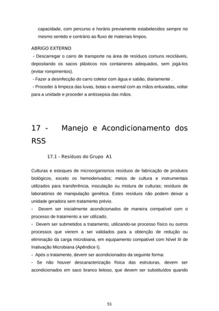 capacidade, com percurso e horário previamente estabelecidos sempre no
mesmo sentido e contrário ao fluxo de materiais limpos.
ABRIGO EXTERNO
- Descarregar o carro de transporte na área de resíduos comuns recicláveis,
depositando os sacos plásticos nos containeres adequados, sem jogá-los
(evitar rompimentos).
- Fazer a desinfecção do carro coletor com água e sabão, diariamente .
- Proceder à limpeza das luvas, botas e avental com as mãos enluvadas, voltar
para a unidade e proceder a antissepsia das mãos.

17 -

Manejo e Acondicionamento dos

RSS
17.1 - Resíduos do Grupo A1
Culturas e estoques de microorganismos resíduos de fabricação de produtos
biológicos, exceto os hemoderivados; meios de cultura e instrumentais
utilizados para transferência, inoculação ou mistura de culturas; resíduos de
laboratórios de manipulação genética. Estes resíduos não podem deixar a
unidade geradora sem tratamento prévio.
-

Devem ser inicialmente acondicionados de maneira compatível com o

processo de tratamento a ser utilizado.
- Devem ser submetidos a tratamento, utilizando-se processo físico ou outros
processos que vierem a ser validados para a obtenção de redução ou
eliminação da carga microbiana, em equipamento compatível com Nível III de
Inativação Microbiana (Apêndice I).
- Após o tratamento, devem ser acondicionados da seguinte forma:
- Se não houver descaracterização física das estruturas, devem ser
acondicionados em saco branco leitoso, que devem ser substituídos quando

51

 
