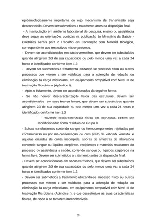 epidemiologicamente importante ou cujo mecanismo de transmissão seja
desconhecido. Devem ser submetidos a tratamento antes da disposição final.
- A manipulação em ambiente laboratorial de pesquisa, ensino ou assistência
deve seguir as orientações contidas na publicação do Ministério da Saúde Diretrizes Gerais para o Trabalho em Contenção com Material Biológico,
correspondente aos respectivos microrganismos.
- Devem ser acondicionados em sacos vermelhos, que devem ser substituídos
quando atingirem 2/3 de sua capacidade ou pelo menos uma vez a cada 24
horas e identificados conforme item 1.3
- Devem ser submetidos a tratamento utilizando-se processo físico ou outros
processos que vierem a ser validados para a obtenção de redução ou
eliminação da carga microbiana, em equipamento compatível com Nível III de
Inativação Microbiana (Apêndice I).
- Após o tratamento, devem ser acondicionados da seguinte forma:
- Se não houver descaracterização física das estruturas, devem ser
acondicionados em saco branco leitoso, que devem ser substituídos quando
atingirem 2/3 de sua capacidade ou pelo menos uma vez a cada 24 horas e
identificados conforme item 1.3
- Havendo descaracterização física das estruturas, podem ser
acondicionados como resíduos do Grupo D.
- Bolsas transfusionais contendo sangue ou hemocomponentes rejeitadas por
contaminação ou por má conservação, ou com prazo de validade vencido, e
aquelas oriundas de coleta incompleta; sobras de amostras de laboratório
contendo sangue ou líquidos corpóreos, recipientes e materiais resultantes do
processo de assistência à saúde, contendo sangue ou líquidos corpóreos na
forma livre. Devem ser submetidos a tratamento antes da disposição final.
- Devem ser acondicionados em sacos vermelhos, que devem ser substituídos
quando atingirem 2/3 de sua capacidade ou pelo menos uma vez a cada 24
horas e identificados conforme item 1.3
- Devem ser submetidos a tratamento utilizando-se processo físico ou outros
processos que vierem a ser validados para a obtenção de redução ou
eliminação da carga microbiana, em equipamento compatível com Nível III de
Inativação Microbiana (Apêndice I), e que desestruture as suas características
físicas, de modo a se tornarem irreconhecíveis.

53

 