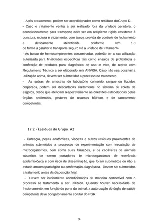 - Após o tratamento, podem ser acondicionados como resíduos do Grupo D.
- Caso o tratamento venha a ser realizado fora da unidade geradora, o
acondicionamento para transporte deve ser em recipiente rígido, resistente à
punctura, ruptura e vazamento, com tampa provida de controle de fechamento
e

devidamente

identificado,

conforme

item

1.3

de forma a garantir o transporte seguro até a unidade de tratamento.
- As bolsas de hemocomponentes contaminadas poderão ter a sua utilização
autorizada para finalidades específicas tais como ensaios de proficiência e
confecção de produtos para diagnóstico de uso in vitro, de acordo com
Regulamento Técnico a ser elaborado pela ANVISA. Caso não seja possível a
utilização acima, devem ser submetidas a processo de tratamento.
-

As sobras de amostras de laboratório contendo sangue ou líquidos

corpóreos, podem ser descartadas diretamente no sistema de coleta de
esgotos, desde que atendam respectivamente as diretrizes estabelecidas pelos
órgãos ambientais, gestores de recursos hídricos e de saneamento
competentes.

17.2 - Resíduos do Grupo A2
- Carcaças, peças anatômicas, vísceras e outros resíduos provenientes de
animais submetidos a processos de experimentação com inoculação de
microorganismos, bem como suas forrações, e os cadáveres de animais
suspeitos

de

serem

portadores

de

microorganismos

de

relevância

epidemiológica e com risco de disseminação, que foram submetidos ou não a
estudo anatomopatológico ou confirmação diagnóstica. Devem ser submetidos
a tratamento antes da disposição final.
-

Devem ser inicialmente acondicionados de maneira compatível com o

processo de tratamento a ser utilizado. Quando houver necessidade de
fracionamento, em função do porte do animal, a autorização do órgão de saúde
competente deve obrigatoriamente constar do PGR.

54

 