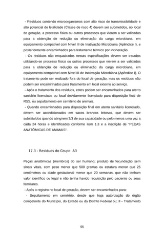 - Resíduos contendo microorganismos com alto risco de transmissibilidade e
alto potencial de letalidade (Classe de risco 4) devem ser submetidos, no local
de geração, a processo físico ou outros processos que vierem a ser validados
para a obtenção de redução ou eliminação da carga microbiana, em
equipamento compatível com Nível III de Inativação Microbiana (Apêndice I), e
posteriormente encaminhados para tratamento térmico por incineração.
- Os resíduos não enquadrados nestas especificações devem ser tratados
utilizando-se processo físico ou outros processos que vierem a ser validados
para a obtenção de redução ou eliminação da carga microbiana, em
equipamento compatível com Nível III de Inativação Microbiana (Apêndice I). O
tratamento pode ser realizado fora do local de geração, mas os resíduos não
podem ser encaminhados para tratamento em local externo ao serviço.
- Após o tratamento dos resíduos, estes podem ser encaminhados para aterro
sanitário licenciado ou local devidamente licenciado para disposição final de
RSS, ou sepultamento em cemitério de animais.
- Quando encaminhados para disposição final em aterro sanitário licenciado,
devem ser acondicionados em sacos brancos leitosos, que devem ser
substituídos quando atingirem 2/3 de sua capacidade ou pelo menos uma vez a
cada 24 horas e identificados conforme item 1.3 e a inscrição de "PEÇAS
ANATÔMICAS DE ANIMAIS".

17.3 - Resíduos do Grupo A3
Peças anatômicas (membros) do ser humano; produto de fecundação sem
sinais vitais, com peso menor que 500 gramas ou estatura menor que 25
centímetros ou idade gestacional menor que 20 semanas, que não tenham
valor científico ou legal e não tenha havido requisição pelo paciente ou seus
familiares.
- Após o registro no local de geração, devem ser encaminhados para:
- Sepultamento em cemitério, desde que haja autorização do órgão
competente do Município, do Estado ou do Distrito Federal ou; II - Tratamento

55

 
