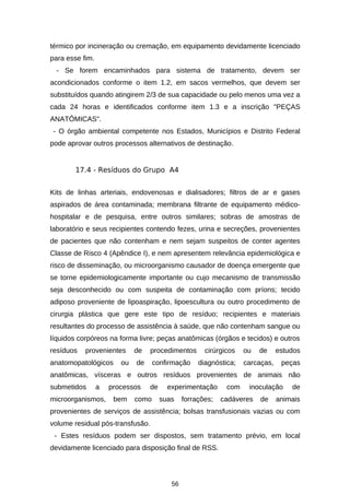 térmico por incineração ou cremação, em equipamento devidamente licenciado
para esse fim.
- Se forem encaminhados para sistema de tratamento, devem ser
acondicionados conforme o item 1.2, em sacos vermelhos, que devem ser
substituídos quando atingirem 2/3 de sua capacidade ou pelo menos uma vez a
cada 24 horas e identificados conforme item 1.3 e a inscrição "PEÇAS
ANATÔMICAS".
- O órgão ambiental competente nos Estados, Municípios e Distrito Federal
pode aprovar outros processos alternativos de destinação.

17.4 - Resíduos do Grupo A4
Kits de linhas arteriais, endovenosas e dialisadores; filtros de ar e gases
aspirados de área contaminada; membrana filtrante de equipamento médicohospitalar e de pesquisa, entre outros similares; sobras de amostras de
laboratório e seus recipientes contendo fezes, urina e secreções, provenientes
de pacientes que não contenham e nem sejam suspeitos de conter agentes
Classe de Risco 4 (Apêndice I), e nem apresentem relevância epidemiológica e
risco de disseminação, ou microorganismo causador de doença emergente que
se torne epidemiologicamente importante ou cujo mecanismo de transmissão
seja desconhecido ou com suspeita de contaminação com príons; tecido
adiposo proveniente de lipoaspiração, lipoescultura ou outro procedimento de
cirurgia plástica que gere este tipo de resíduo; recipientes e materiais
resultantes do processo de assistência à saúde, que não contenham sangue ou
líquidos corpóreos na forma livre; peças anatômicas (órgãos e tecidos) e outros
resíduos

provenientes

anatomopatológicos

ou

de

procedimentos

de

confirmação

cirúrgicos
diagnóstica;

ou

de

carcaças,

estudos
peças

anatômicas, vísceras e outros resíduos provenientes de animais não
submetidos

a

microorganismos,

processos
bem

de

como

experimentação
suas

forrações;

com

inoculação

cadáveres

de

de

animais

provenientes de serviços de assistência; bolsas transfusionais vazias ou com
volume residual pós-transfusão.
- Estes resíduos podem ser dispostos, sem tratamento prévio, em local
devidamente licenciado para disposição final de RSS.

56

 