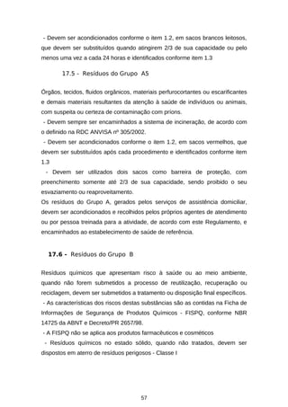 - Devem ser acondicionados conforme o item 1.2, em sacos brancos leitosos,
que devem ser substituídos quando atingirem 2/3 de sua capacidade ou pelo
menos uma vez a cada 24 horas e identificados conforme item 1.3
17.5 - Resíduos do Grupo A5
Órgãos, tecidos, fluidos orgânicos, materiais perfurocortantes ou escarificantes
e demais materiais resultantes da atenção à saúde de indivíduos ou animais,
com suspeita ou certeza de contaminação com príons.
- Devem sempre ser encaminhados a sistema de incineração, de acordo com
o definido na RDC ANVISA nº 305/2002.
- Devem ser acondicionados conforme o item 1.2, em sacos vermelhos, que
devem ser substituídos após cada procedimento e identificados conforme item
1.3
- Devem ser utilizados dois sacos como barreira de proteção, com
preenchimento somente até 2/3 de sua capacidade, sendo proibido o seu
esvaziamento ou reaproveitamento.
Os resíduos do Grupo A, gerados pelos serviços de assistência domiciliar,
devem ser acondicionados e recolhidos pelos próprios agentes de atendimento
ou por pessoa treinada para a atividade, de acordo com este Regulamento, e
encaminhados ao estabelecimento de saúde de referência.

17.6 - Resíduos do Grupo B
Resíduos químicos que apresentam risco à saúde ou ao meio ambiente,
quando não forem submetidos a processo de reutilização, recuperação ou
reciclagem, devem ser submetidos a tratamento ou disposição final específicos.
- As características dos riscos destas substâncias são as contidas na Ficha de
Informações de Segurança de Produtos Químicos - FISPQ, conforme NBR
14725 da ABNT e Decreto/PR 2657/98.
- A FISPQ não se aplica aos produtos farmacêuticos e cosméticos
- Resíduos químicos no estado sólido, quando não tratados, devem ser
dispostos em aterro de resíduos perigosos - Classe I

57

 