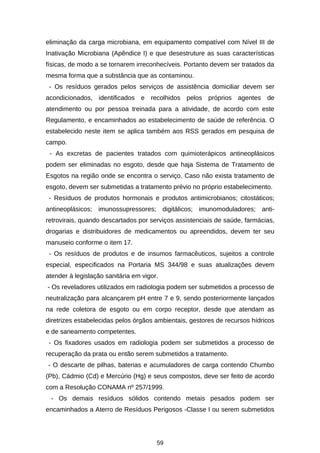 eliminação da carga microbiana, em equipamento compatível com Nível III de
Inativação Microbiana (Apêndice I) e que desestruture as suas características
físicas, de modo a se tornarem irreconhecíveis. Portanto devem ser tratados da
mesma forma que a substância que as contaminou.
- Os resíduos gerados pelos serviços de assistência domiciliar devem ser
acondicionados, identificados e recolhidos pelos próprios agentes de
atendimento ou por pessoa treinada para a atividade, de acordo com este
Regulamento, e encaminhados ao estabelecimento de saúde de referência. O
estabelecido neste item se aplica também aos RSS gerados em pesquisa de
campo.
- As excretas de pacientes tratados com quimioterápicos antineoplásicos
podem ser eliminadas no esgoto, desde que haja Sistema de Tratamento de
Esgotos na região onde se encontra o serviço. Caso não exista tratamento de
esgoto, devem ser submetidas a tratamento prévio no próprio estabelecimento.
- Resíduos de produtos hormonais e produtos antimicrobianos; citostáticos;
antineoplásicos; imunossupressores; digitálicos; imunomoduladores; antiretrovirais, quando descartados por serviços assistenciais de saúde, farmácias,
drogarias e distribuidores de medicamentos ou apreendidos, devem ter seu
manuseio conforme o item 17.
- Os resíduos de produtos e de insumos farmacêuticos, sujeitos a controle
especial, especificados na Portaria MS 344/98 e suas atualizações devem
atender à legislação sanitária em vigor.
- Os reveladores utilizados em radiologia podem ser submetidos a processo de
neutralização para alcançarem pH entre 7 e 9, sendo posteriormente lançados
na rede coletora de esgoto ou em corpo receptor, desde que atendam as
diretrizes estabelecidas pelos órgãos ambientais, gestores de recursos hídricos
e de saneamento competentes.
- Os fixadores usados em radiologia podem ser submetidos a processo de
recuperação da prata ou então serem submetidos a tratamento.
- O descarte de pilhas, baterias e acumuladores de carga contendo Chumbo
(Pb), Cádmio (Cd) e Mercúrio (Hg) e seus compostos, deve ser feito de acordo
com a Resolução CONAMA nº 257/1999.
- Os demais resíduos sólidos contendo metais pesados podem ser
encaminhados a Aterro de Resíduos Perigosos -Classe I ou serem submetidos

59

 