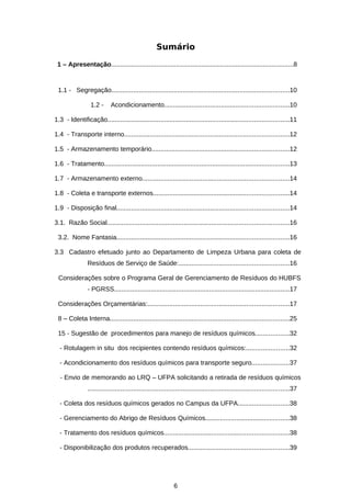 Sumário
1 – Apresentação.....................................................................................................8

1.1 - Segregação.................................................................................................10
1.2 -

Acondicionamento....................................................................10

1.3 - Identificação...................................................................................................11
1.4 - Transporte interno..........................................................................................12
1.5 - Armazenamento temporário...........................................................................12
1.6 - Tratamento.....................................................................................................13
1.7 - Armazenamento externo................................................................................14
1.8 - Coleta e transporte externos..........................................................................14
1.9 - Disposição final..............................................................................................14
3.1. Razão Social...................................................................................................16
3.2. Nome Fantasia..............................................................................................16
3.3 Cadastro efetuado junto ao Departamento de Limpeza Urbana para coleta de
Resíduos de Serviço de Saúde:............................................................16
Considerações sobre o Programa Geral de Gerenciamento de Resíduos do HUBFS
- PGRSS................................................................................................17
Considerações Orçamentárias:.............................................................................17
8 – Coleta Interna..................................................................................................25
15 - Sugestão de procedimentos para manejo de resíduos químicos..................32
- Rotulagem in situ dos recipientes contendo resíduos químicos:.......................32
- Acondicionamento dos resíduos químicos para transporte seguro....................37
- Envio de memorando ao LRQ – UFPA solicitando a retirada de resíduos químicos
..............................................................................................................37
- Coleta dos resíduos químicos gerados no Campus da UFPA............................38
- Gerenciamento do Abrigo de Resíduos Químicos..............................................38
- Tratamento dos resíduos químicos....................................................................38
- Disponibilização dos produtos recuperados.......................................................39

6

 