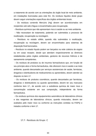 a tratamento de acordo com as orientações do órgão local de meio ambiente,
em instalações licenciadas para este fim. Os resíduos líquidos deste grupo
devem seguir orientações específicas dos órgãos ambientais locais.
- Os resíduos contendo Mercúrio (Hg) devem ser acondicionados em
recipientes sob selo d'água e encaminhados para recuperação.
- Resíduos químicos que não apresentam risco à saúde ou ao meio ambiente.
- Não necessitam de tratamento, podendo ser submetidos a processo de
reutilização, recuperação ou reciclagem.
- Resíduos no estado sólido, quando não submetidos à reutilização,
recuperação ou reciclagem, devem ser encaminhados para sistemas de
disposição final licenciados.
- Resíduos no estado líquido podem ser lançados na rede coletora de esgoto
ou em corpo receptor, desde que atendam respectivamente as diretrizes
estabelecidas pelos órgãos ambientais, gestores de recursos hídricos e de
saneamento competentes.
- Os resíduos de produtos ou de insumos farmacêuticos que, em função de
seu princípio ativo e forma farmacêutica, não oferecem risco à saúde e ao meio
ambiente, quando descartados por serviços assistenciais de saúde, farmácias,
drogarias e distribuidores de medicamentos ou apreendidos, devem atender ao
disposto no item 17.
- Os resíduos de produtos cosméticos, quando descartados por farmácias,
drogarias e distribuidores ou quando apreendidos, devem ter seu manuseio
conforme item 17., de acordo com a substância química de maior risco e
concentração

existente

em

sua

composição,

independente

da

forma

farmacêutica.
- Os resíduos químicos dos equipamentos automáticos de laboratórios clínicos
e dos reagentes de laboratórios clínicos, quando misturados, devem ser
avaliados pelo maior risco ou conforme as instruções contidas na FISPQ e
tratados conforme o item 17.

17.7 - Resíduos do Grupo C

60

 