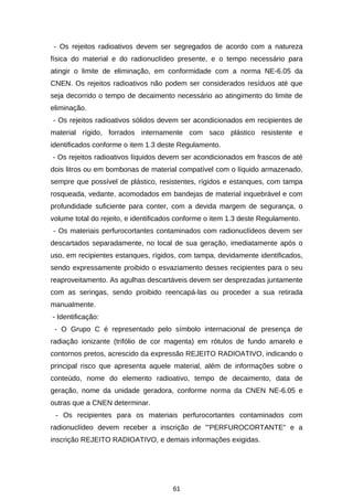 - Os rejeitos radioativos devem ser segregados de acordo com a natureza
física do material e do radionuclídeo presente, e o tempo necessário para
atingir o limite de eliminação, em conformidade com a norma NE-6.05 da
CNEN. Os rejeitos radioativos não podem ser considerados resíduos até que
seja decorrido o tempo de decaimento necessário ao atingimento do limite de
eliminação.
- Os rejeitos radioativos sólidos devem ser acondicionados em recipientes de
material rígido, forrados internamente com saco plástico resistente e
identificados conforme o item 1.3 deste Regulamento.
- Os rejeitos radioativos líquidos devem ser acondicionados em frascos de até
dois litros ou em bombonas de material compatível com o líquido armazenado,
sempre que possível de plástico, resistentes, rígidos e estanques, com tampa
rosqueada, vedante, acomodados em bandejas de material inquebrável e com
profundidade suficiente para conter, com a devida margem de segurança, o
volume total do rejeito, e identificados conforme o item 1.3 deste Regulamento.
- Os materiais perfurocortantes contaminados com radionuclídeos devem ser
descartados separadamente, no local de sua geração, imediatamente após o
uso, em recipientes estanques, rígidos, com tampa, devidamente identificados,
sendo expressamente proibido o esvaziamento desses recipientes para o seu
reaproveitamento. As agulhas descartáveis devem ser desprezadas juntamente
com as seringas, sendo proibido reencapá-las ou proceder a sua retirada
manualmente.
- Identificação:
- O Grupo C é representado pelo símbolo internacional de presença de
radiação ionizante (trifólio de cor magenta) em rótulos de fundo amarelo e
contornos pretos, acrescido da expressão REJEITO RADIOATIVO, indicando o
principal risco que apresenta aquele material, além de informações sobre o
conteúdo, nome do elemento radioativo, tempo de decaimento, data de
geração, nome da unidade geradora, conforme norma da CNEN NE-6.05 e
outras que a CNEN determinar.
- Os recipientes para os materiais perfurocortantes contaminados com
radionuclídeo devem receber a inscrição de "'PERFUROCORTANTE" e a
inscrição REJEITO RADIOATIVO, e demais informações exigidas.

61

 