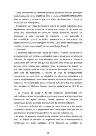 - Após o decaimento do elemento radioativo ao nível do limite de eliminação
estabelecido pela norma CNEN NE-6.05, o rótulo de REJEITO RADIOATIVO
deve ser retirado e substituído por outro rótulo, de acordo com o Grupo do
resíduo em que se enquadrar.
- O recipiente com rodas de transporte interno de rejeitos radioativos, deste
Regulamento, deve ser provido de recipiente com sistema de blindagem com
tampa para acomodação de sacos de rejeitos radioativos, devendo ser
monitorado

a

cada

operação

de

transporte

e

ser

submetido

à

descontaminação, quando necessário. Independente de seu volume, não
poderá possuir válvula de drenagem no fundo. Deve conter identificação com
inscrição, símbolo e cor compatíveis com o resíduo do Grupo C.
- Tratamento:
- O tratamento dispensado aos rejeitos do Grupo C – Rejeitos Radioativos é o
armazenamento, em condições adequadas, para o decaimento do elemento
radioativo. O objetivo do armazenamento para decaimento é manter o
radionuclídeo sob controle até que sua atividade atinja níveis que permitam
liberá-lo como resíduo não radioativo. Este armazenamento poderá ser
realizado na própria sala de manipulação ou em sala específica, identificada
como sala de decaimento. A escolha do local de armazenamento,
considerando as meia-vidas, as atividades dos elementos radioativos e o
volume de rejeito gerado, deverá estar definida no Plano de Radioproteção da
Instalação, em conformidade com a norma NE-6.05 da CNEN. Para serviços
com atividade em Medicina Nuclear, observar ainda a norma NE-3.05 da
CNEN.
- Os resíduos do Grupo A de fácil putrefação, contaminados com
radionuclídeos, depois de atendido os respectivos itens de acondicionamento e
identificação de rejeito radioativo, devem observar as condições de
conservação, durante o período de decaimento do elemento radioativo.
- O tratamento preliminar das excretas de seres humanos e de animais
submetidos à terapia ou a experimentos com radioisótopos deve ser feito de
acordo com os procedimentos constantes no plano de radioproteção.
- As sobras de alimentos provenientes de pacientes submetidos à terapia com
Iodo 131, depois de atendidos os respectivos itens de acondicionamento e
identificação de rejeito radioativo, devem observar as condições de

62

 